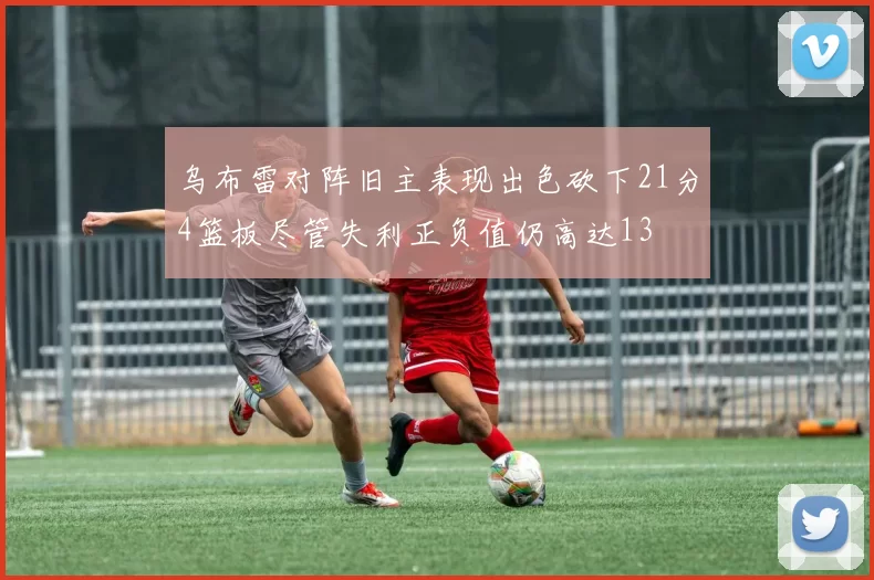 乌布雷对阵旧主表现出色砍下21分4篮板尽管失利正负值仍高达13