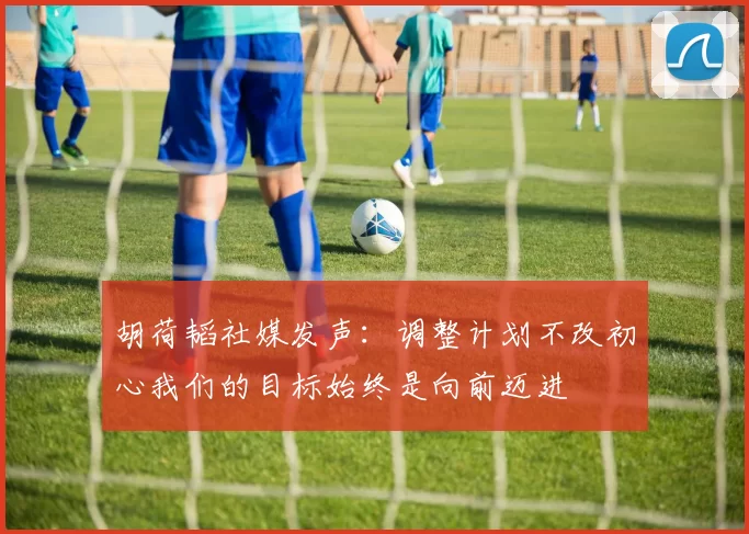胡荷韬社媒发声：调整计划不改初心我们的目标始终是向前迈进