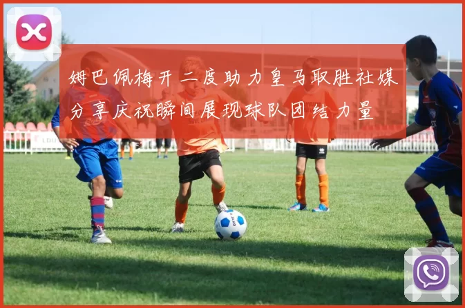 姆巴佩梅开二度助力皇马取胜社媒分享庆祝瞬间展现球队团结力量
