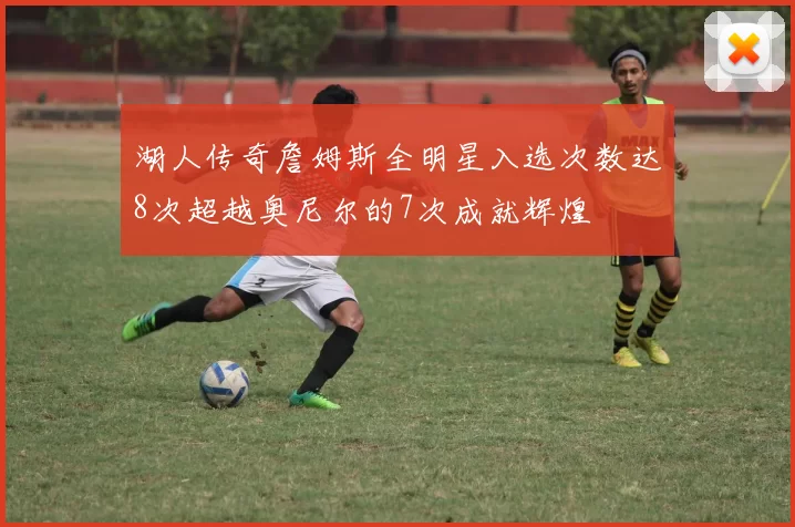 湖人传奇詹姆斯全明星入选次数达8次超越奥尼尔的7次成就辉煌